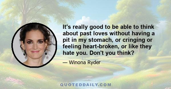 It's really good to be able to think about past loves without having a pit in my stomach, or cringing or feeling heart-broken, or like they hate you. Don't you think?