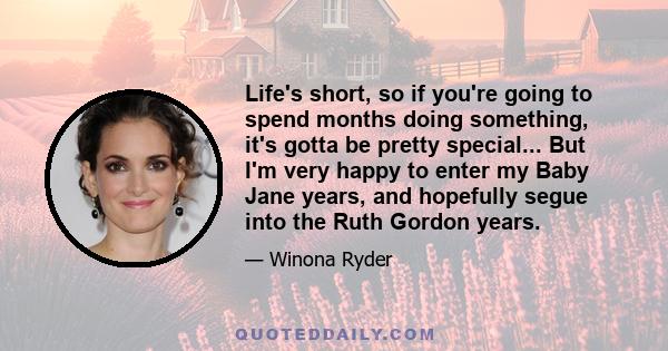 Life's short, so if you're going to spend months doing something, it's gotta be pretty special... But I'm very happy to enter my Baby Jane years, and hopefully segue into the Ruth Gordon years.