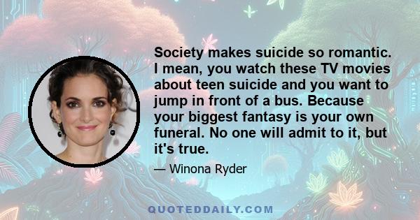 Society makes suicide so romantic. I mean, you watch these TV movies about teen suicide and you want to jump in front of a bus. Because your biggest fantasy is your own funeral. No one will admit to it, but it's true.