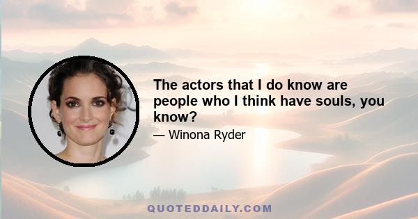 The actors that I do know are people who I think have souls, you know?