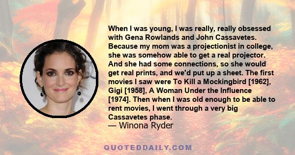 When I was young, I was really, really obsessed with Gena Rowlands and John Cassavetes. Because my mom was a projectionist in college, she was somehow able to get a real projector. And she had some connections, so she