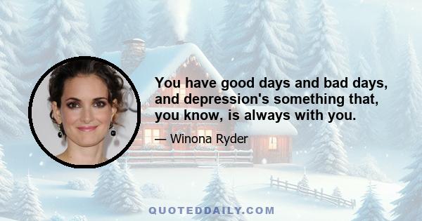 You have good days and bad days, and depression's something that, you know, is always with you.