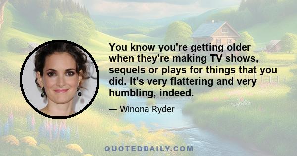 You know you're getting older when they're making TV shows, sequels or plays for things that you did. It's very flattering and very humbling, indeed.