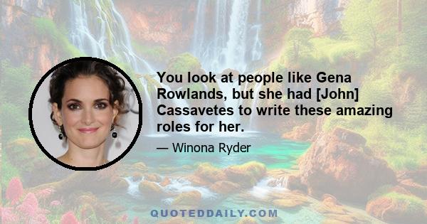 You look at people like Gena Rowlands, but she had [John] Cassavetes to write these amazing roles for her.