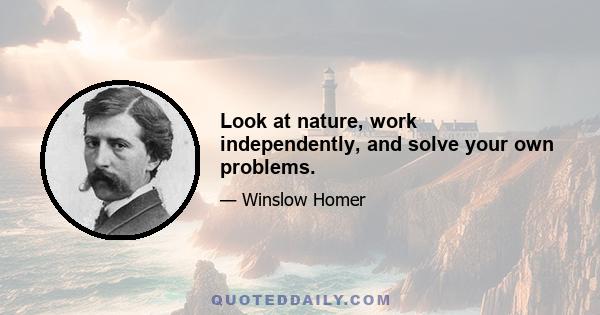 Look at nature, work independently, and solve your own problems.