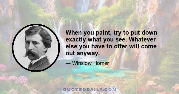 When you paint, try to put down exactly what you see. Whatever else you have to offer will come out anyway.