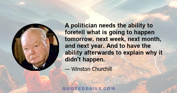 A politician needs the ability to foretell what is going to happen tomorrow, next week, next month, and next year. And to have the ability afterwards to explain why it didn't happen.