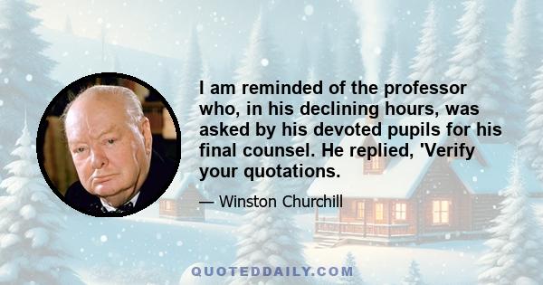 I am reminded of the professor who, in his declining hours, was asked by his devoted pupils for his final counsel. He replied, 'Verify your quotations.