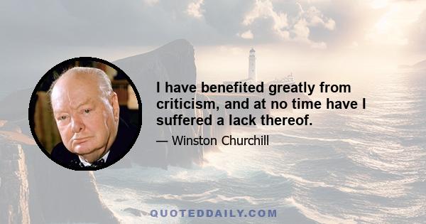 I have benefited greatly from criticism, and at no time have I suffered a lack thereof.