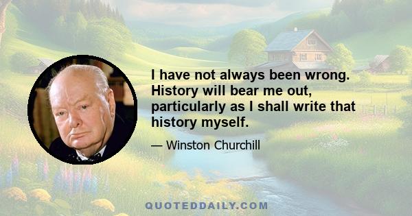 I have not always been wrong. History will bear me out, particularly as I shall write that history myself.