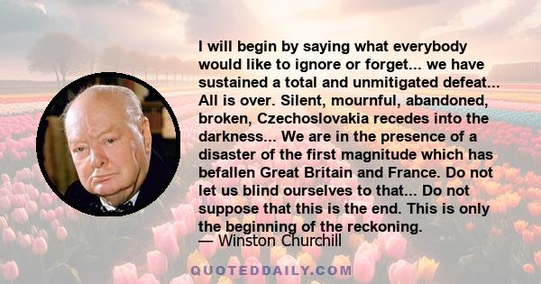 I will begin by saying what everybody would like to ignore or forget... we have sustained a total and unmitigated defeat... All is over. Silent, mournful, abandoned, broken, Czechoslovakia recedes into the darkness...