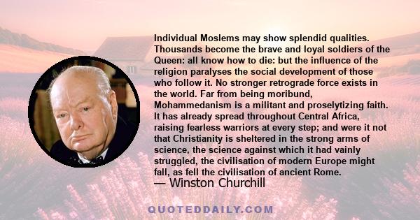 Individual Moslems may show splendid qualities. Thousands become the brave and loyal soldiers of the Queen: all know how to die: but the influence of the religion paralyses the social development of those who follow it. 