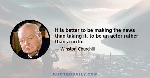 It is better to be making the news than taking it, to be an actor rather than a critic.