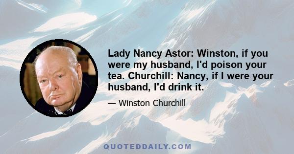 Lady Nancy Astor: Winston, if you were my husband, I'd poison your tea. Churchill: Nancy, if I were your husband, I'd drink it.