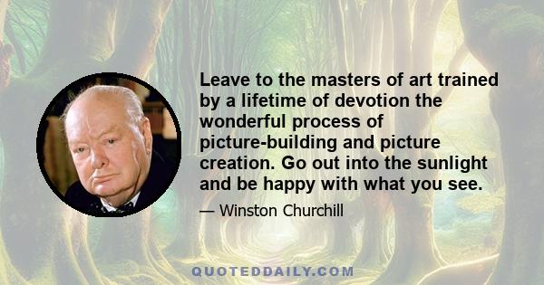 Leave to the masters of art trained by a lifetime of devotion the wonderful process of picture-building and picture creation. Go out into the sunlight and be happy with what you see.