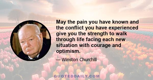 May the pain you have known and the conflict you have experienced give you the strength to walk through life facing each new situation with courage and optimism.