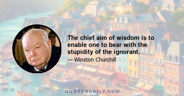 The chief aim of wisdom is to enable one to bear with the stupidity of the ignorant.