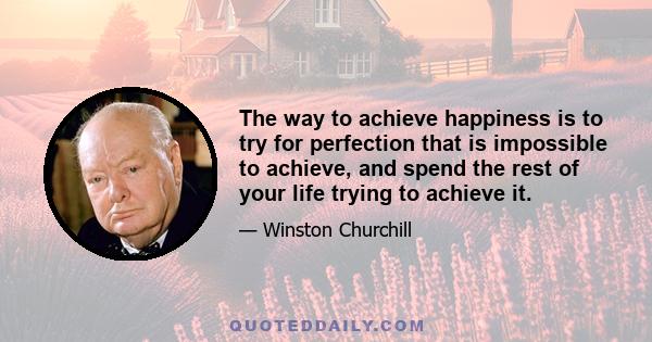 The way to achieve happiness is to try for perfection that is impossible to achieve, and spend the rest of your life trying to achieve it.