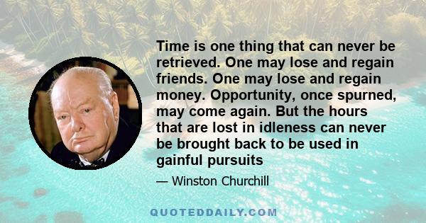 Time is one thing that can never be retrieved. One may lose and regain friends. One may lose and regain money. Opportunity, once spurned, may come again. But the hours that are lost in idleness can never be brought back 