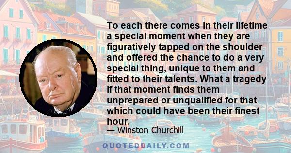 To each there comes in their lifetime a special moment when they are figuratively tapped on the shoulder and offered the chance to do a very special thing, unique to them and fitted to their talents. What a tragedy if