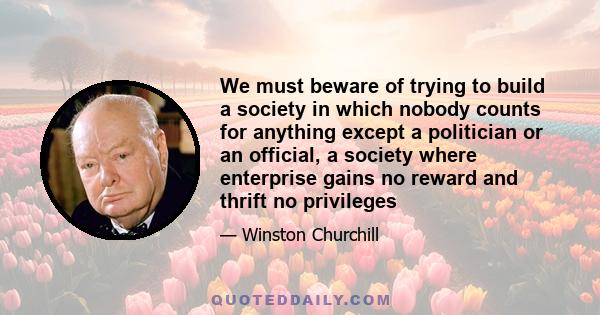 We must beware of trying to build a society in which nobody counts for anything except a politician or an official, a society where enterprise gains no reward and thrift no privileges