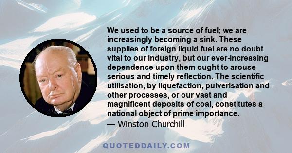 We used to be a source of fuel; we are increasingly becoming a sink. These supplies of foreign liquid fuel are no doubt vital to our industry, but our ever-increasing dependence upon them ought to arouse serious and