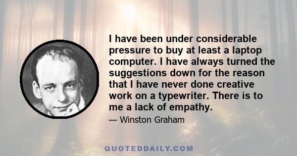 I have been under considerable pressure to buy at least a laptop computer. I have always turned the suggestions down for the reason that I have never done creative work on a typewriter. There is to me a lack of empathy.