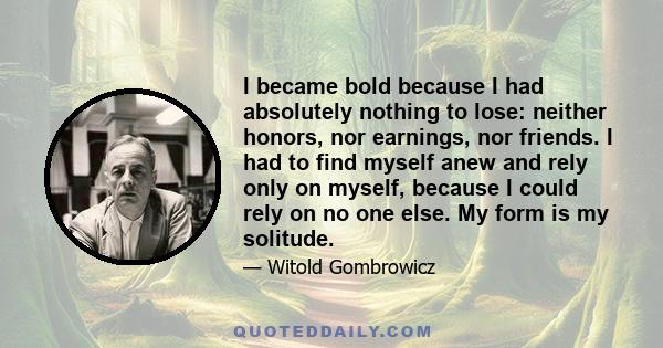 I became bold because I had absolutely nothing to lose: neither honors, nor earnings, nor friends. I had to find myself anew and rely only on myself, because I could rely on no one else. My form is my solitude.