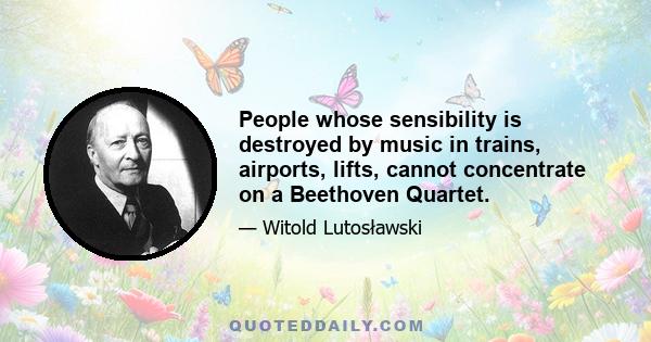 People whose sensibility is destroyed by music in trains, airports, lifts, cannot concentrate on a Beethoven Quartet.