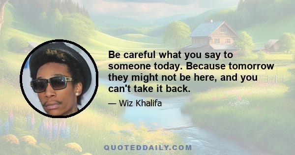 Be careful what you say to someone today. Because tomorrow they might not be here, and you can't take it back.