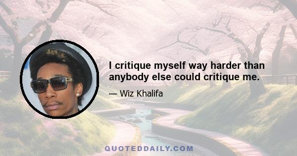 I critique myself way harder than anybody else could critique me.