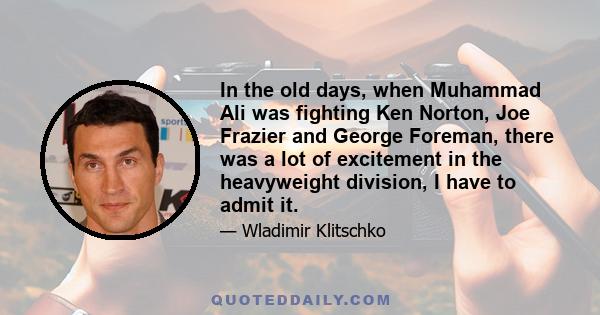 In the old days, when Muhammad Ali was fighting Ken Norton, Joe Frazier and George Foreman, there was a lot of excitement in the heavyweight division, I have to admit it.