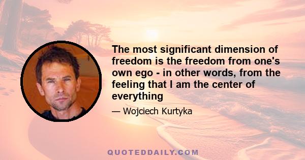 The most significant dimension of freedom is the freedom from one's own ego - in other words, from the feeling that I am the center of everything