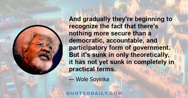 And gradually they're beginning to recognize the fact that there's nothing more secure than a democratic, accountable, and participatory form of government. But it's sunk in only theoretically, it has not yet sunk in