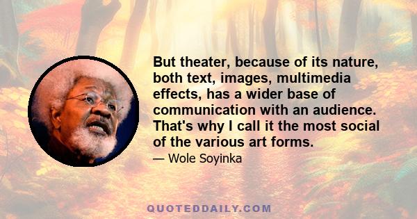 But theater, because of its nature, both text, images, multimedia effects, has a wider base of communication with an audience. That's why I call it the most social of the various art forms.