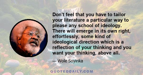 Don't feel that you have to tailor your literature a particular way to please any school of ideology. There will emerge in its own right, effortlessly, some kind of ideological direction which is a reflection of your