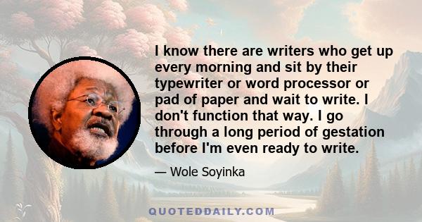 I know there are writers who get up every morning and sit by their typewriter or word processor or pad of paper and wait to write. I don't function that way. I go through a long period of gestation before I'm even ready 