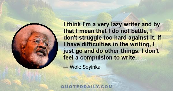 I think I'm a very lazy writer and by that I mean that I do not battle, I don't struggle too hard against it. If I have difficulties in the writing, I just go and do other things. I don't feel a compulsion to write.