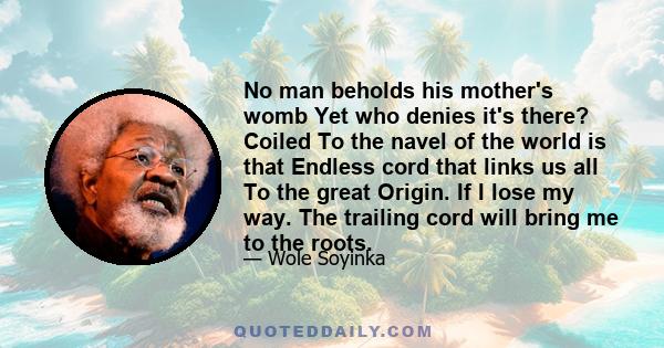 No man beholds his mother's womb Yet who denies it's there? Coiled To the navel of the world is that Endless cord that links us all To the great Origin. If I lose my way. The trailing cord will bring me to the roots.