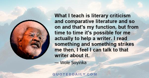 What I teach is literary criticism and comparative literature and so on and that's my function, but from time to time it's possible for me actually to help a writer. I read something and something strikes me then, I