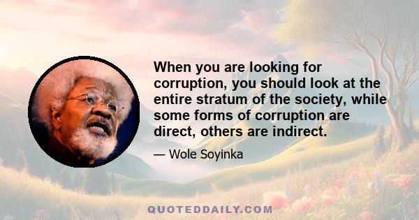 When you are looking for corruption, you should look at the entire stratum of the society, while some forms of corruption are direct, others are indirect.