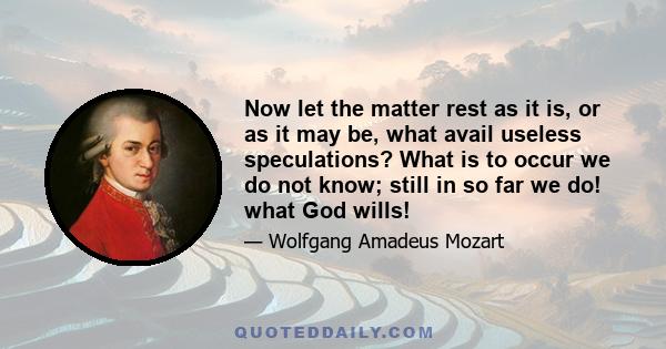 Now let the matter rest as it is, or as it may be, what avail useless speculations? What is to occur we do not know; still in so far we do! what God wills!