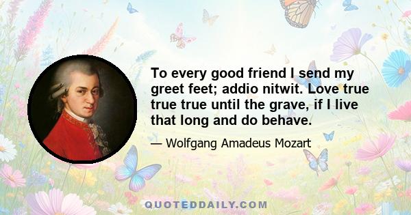 To every good friend I send my greet feet; addio nitwit. Love true true true until the grave, if I live that long and do behave.