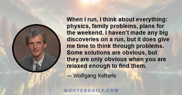 When I run, I think about everything: physics, family problems, plans for the weekend. I haven't made any big discoveries on a run, but it does give me time to think through problems. Some solutions are obvious, but