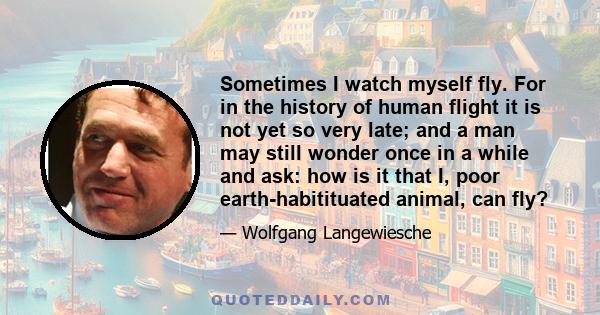 Sometimes I watch myself fly. For in the history of human flight it is not yet so very late; and a man may still wonder once in a while and ask: how is it that I, poor earth-habitituated animal, can fly?