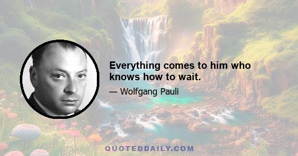 Everything comes to him who knows how to wait.