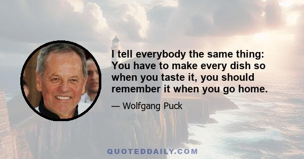 I tell everybody the same thing: You have to make every dish so when you taste it, you should remember it when you go home.
