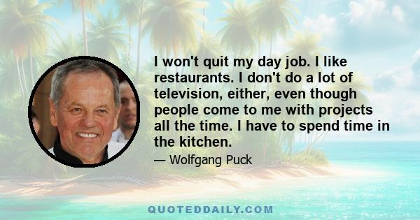 I won't quit my day job. I like restaurants. I don't do a lot of television, either, even though people come to me with projects all the time. I have to spend time in the kitchen.