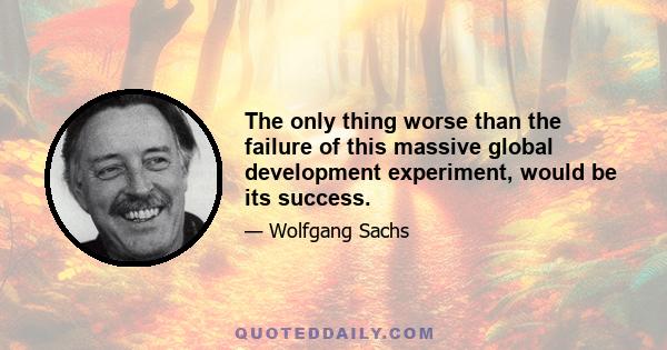 The only thing worse than the failure of this massive global development experiment, would be its success.