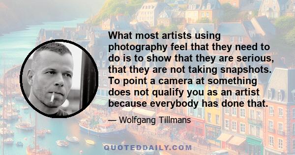 What most artists using photography feel that they need to do is to show that they are serious, that they are not taking snapshots. To point a camera at something does not qualify you as an artist because everybody has